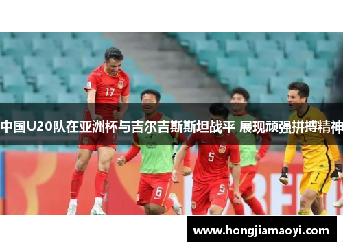 中国U20队在亚洲杯与吉尔吉斯斯坦战平 展现顽强拼搏精神