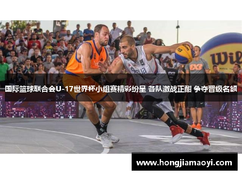 国际篮球联合会U-17世界杯小组赛精彩纷呈 各队激战正酣 争夺晋级名额